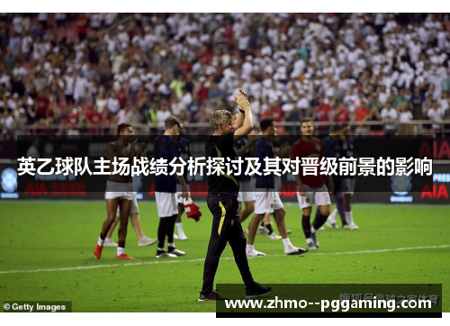 英乙球队主场战绩分析探讨及其对晋级前景的影响 英乙球队主场战绩分析探讨及其对晋级前景的影响