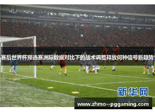 赛后世界杯预选赛洲际数据对比下的战术调整释放何种信号新趋势 赛后世界杯预选赛洲际数据对比下的战术调整释放何种信号新趋势