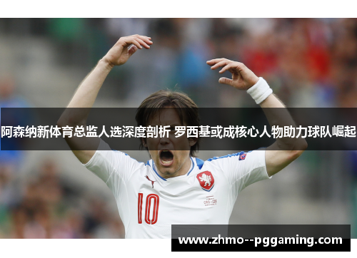 阿森纳新体育总监人选深度剖析 罗西基或成核心人物助力球队崛起