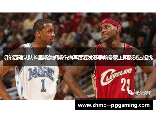 切尔西确认队长里斯詹姆斯伤病再度复发赛季前景蒙上阴影球迷担忧 切尔西确认队长里斯詹姆斯伤病再度复发赛季前景蒙上阴影球迷担忧