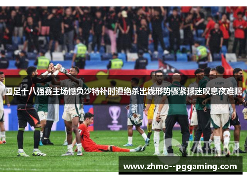 国足十八强赛主场憾负沙特补时遭绝杀出线形势骤紧球迷叹息夜难眠 国足十八强赛主场憾负沙特补时遭绝杀出线形势骤紧球迷叹息夜难眠