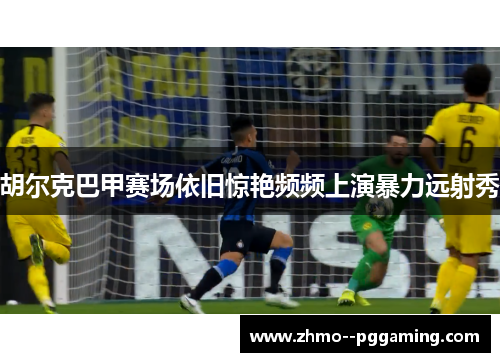 胡尔克巴甲赛场依旧惊艳频频上演暴力远射秀