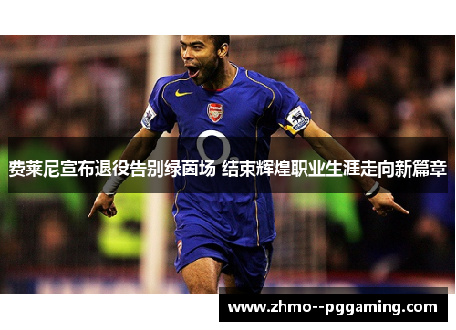 费莱尼宣布退役告别绿茵场 结束辉煌职业生涯走向新篇章 费莱尼宣布退役告别绿茵场 结束辉煌职业生涯走向新篇章