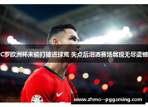 C罗欧洲杯未能打破进球荒 失点后泪洒赛场展现无尽遗憾