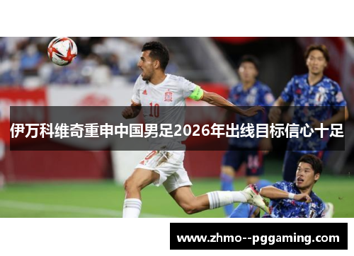 伊万科维奇重申中国男足2026年出线目标信心十足 伊万科维奇重申中国男足2026年出线目标信心十足