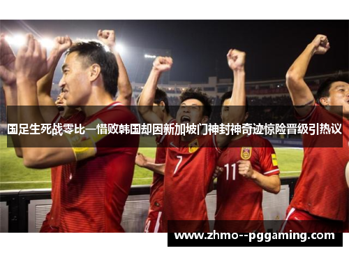 国足生死战零比一惜败韩国却因新加坡门神封神奇迹惊险晋级引热议 国足生死战零比一惜败韩国却因新加坡门神封神奇迹惊险晋级引热议