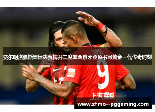费尔明洛佩斯奥运决赛梅开二度率西班牙登顶书写黄金一代传奇时刻