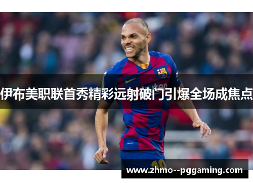伊布美职联首秀精彩远射破门引爆全场成焦点 伊布美职联首秀精彩远射破门引爆全场成焦点