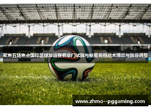 聚焦五场焦点国际足球友谊赛看豪门试阵与新星亮相战术博弈与阵容调整 聚焦五场焦点国际足球友谊赛看豪门试阵与新星亮相战术博弈与阵容调整