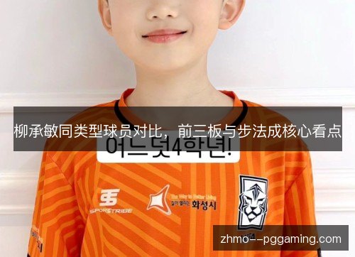 柳承敏同类型球员对比,前三板与步法成核心看点 柳承敏同类型球员对比,前三板与步法成核心看点