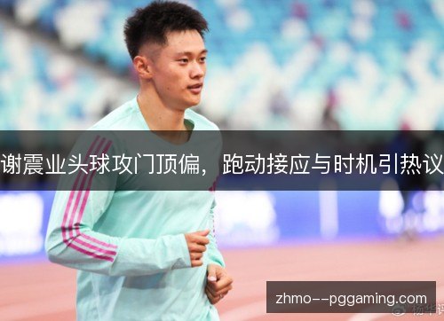 谢震业头球攻门顶偏,跑动接应与时机引热议 谢震业头球攻门顶偏,跑动接应与时机引热议